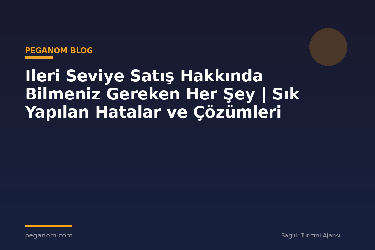 Ileri Seviye Satış Hakkında Bilmeniz Gereken Her Şey | Sık Yapılan Hatalar ve Çözümleri