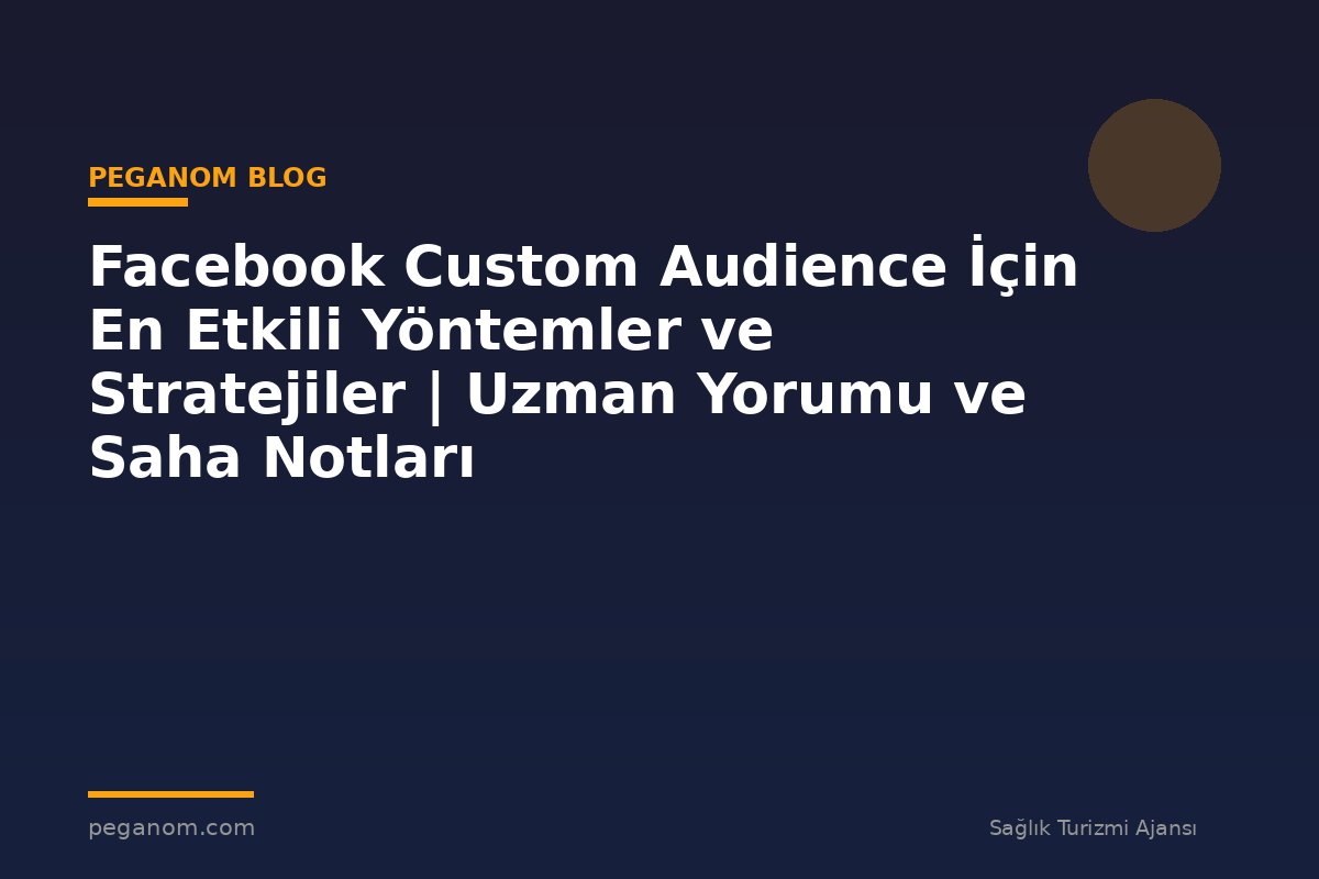 Facebook Custom Audience İçin En Etkili Yöntemler ve Stratejiler | Uzman Yorumu ve Saha Notları