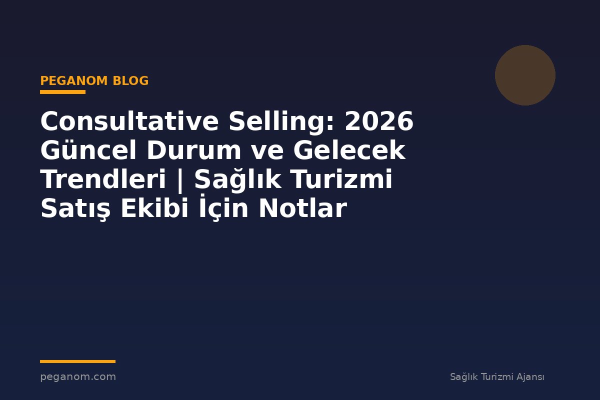 Consultative Selling: 2026 Güncel Durum ve Gelecek Trendleri | Sağlık Turizmi Satış Ekibi İçin Notlar