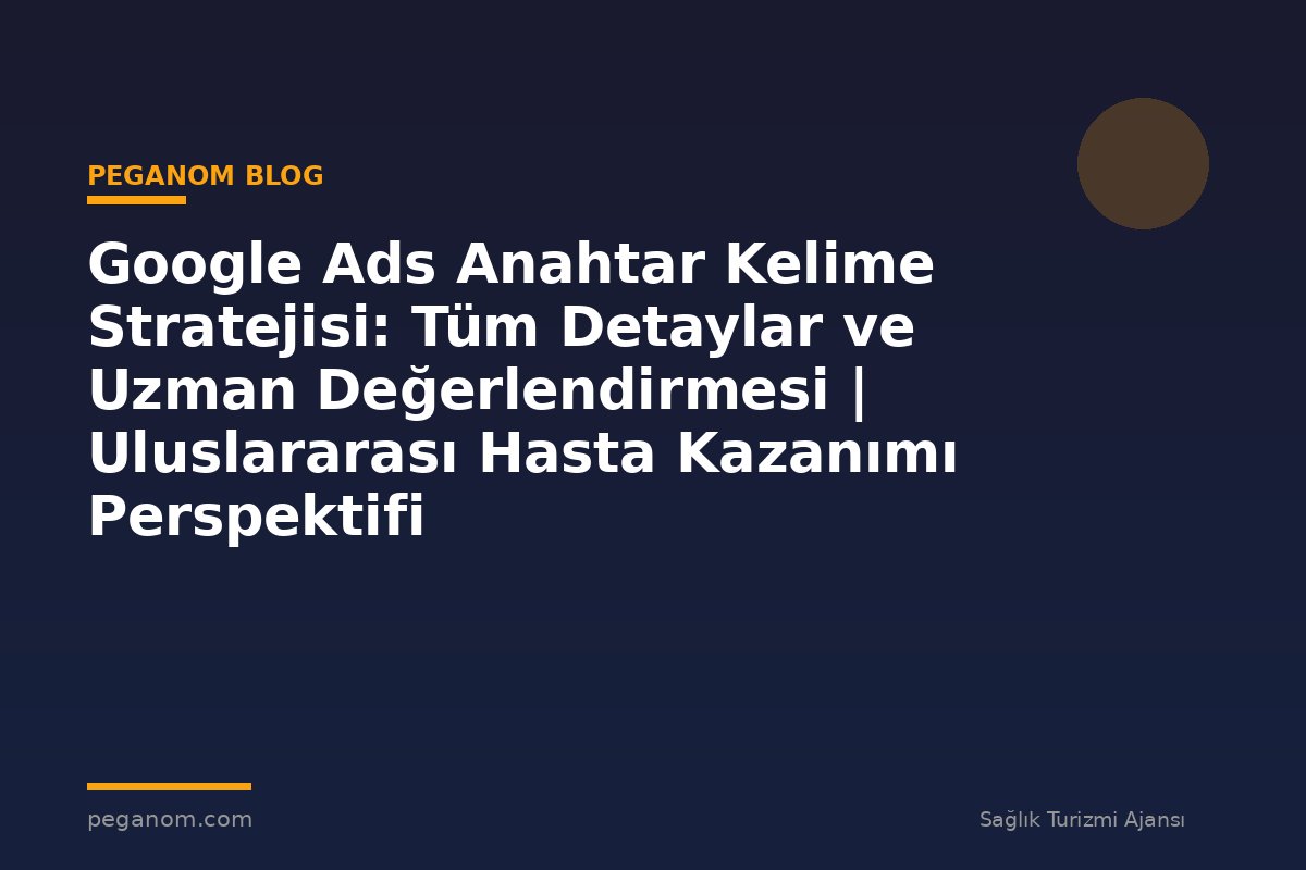 Google Ads Anahtar Kelime Stratejisi: Tüm Detaylar ve Uzman Değerlendirmesi | Uluslararası Hasta Kazanımı Perspektifi
