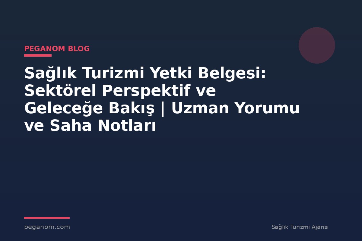 Sağlık Turizmi Yetki Belgesi: Sektörel Perspektif ve Geleceğe Bakış | Uzman Yorumu ve Saha Notları