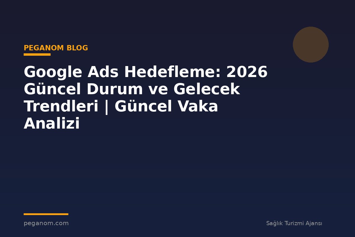 Google Ads Hedefleme: 2026 Güncel Durum ve Gelecek Trendleri | Güncel Vaka Analizi