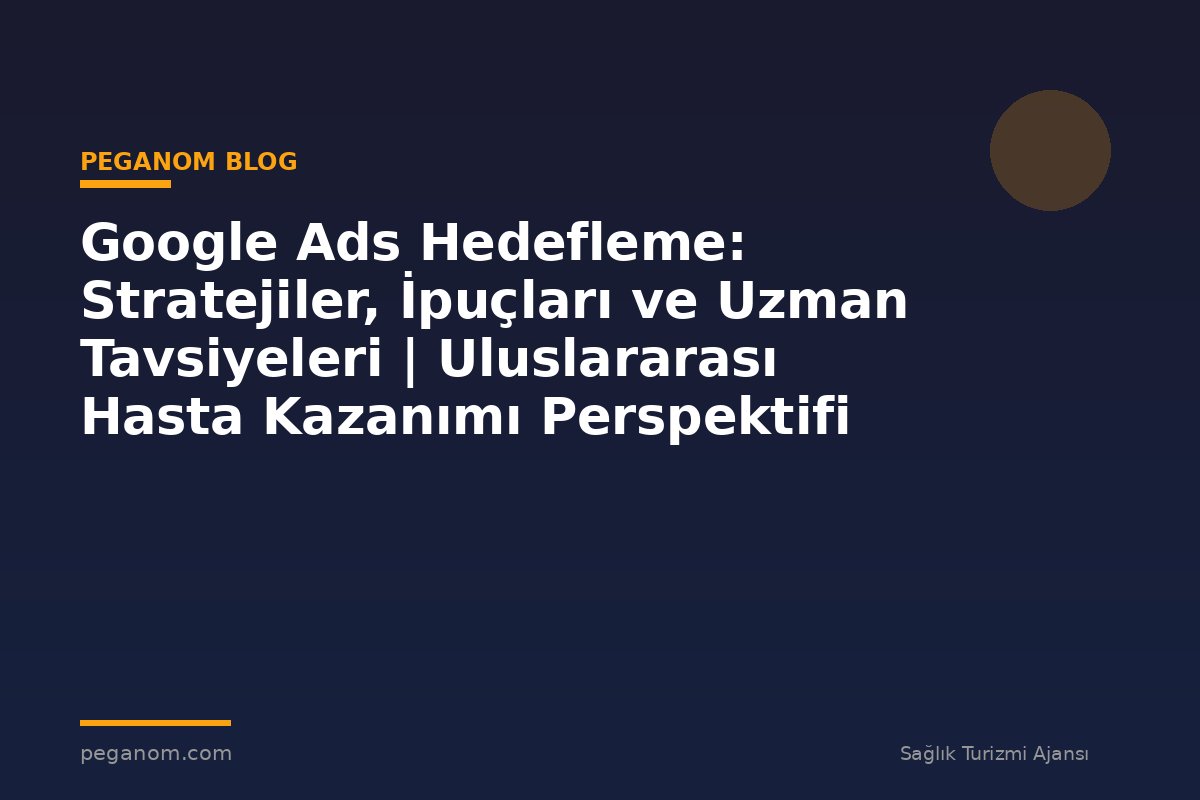 Google Ads Hedefleme: Stratejiler, İpuçları ve Uzman Tavsiyeleri | Uluslararası Hasta Kazanımı Perspektifi
