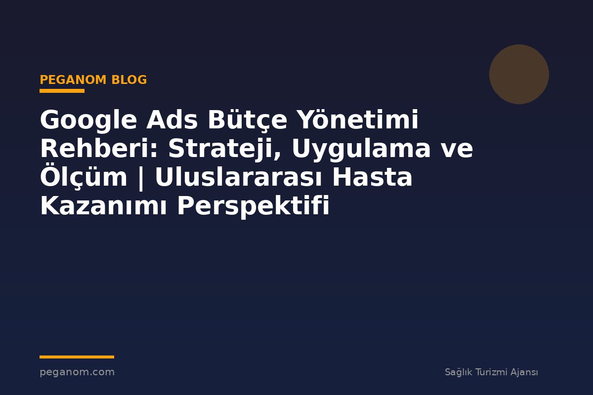 Google Ads Bütçe Yönetimi Rehberi: Strateji, Uygulama ve Ölçüm | Uluslararası Hasta Kazanımı Perspektifi