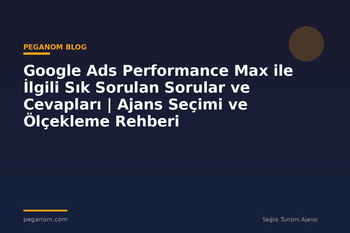 Google Ads Performance Max ile İlgili Sık Sorulan Sorular ve Cevapları | Ajans Seçimi ve Ölçekleme Rehberi