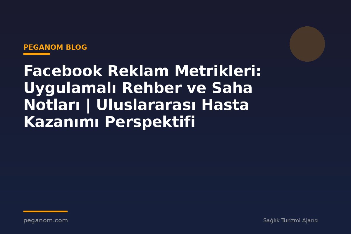 Facebook Reklam Metrikleri: Uygulamalı Rehber ve Saha Notları | Uluslararası Hasta Kazanımı Perspektifi