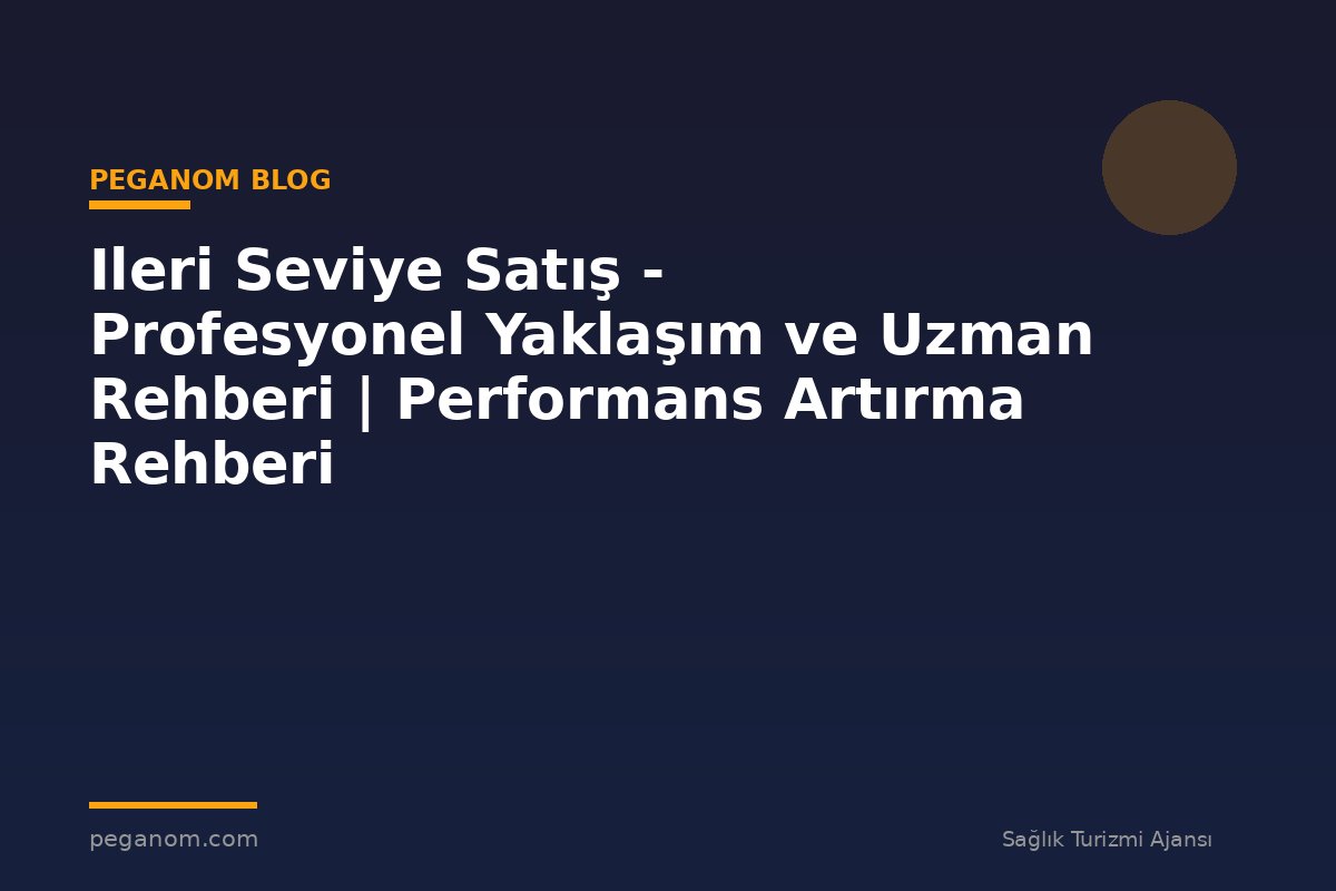 Ileri Seviye Satış - Profesyonel Yaklaşım ve Uzman Rehberi | Performans Artırma Rehberi