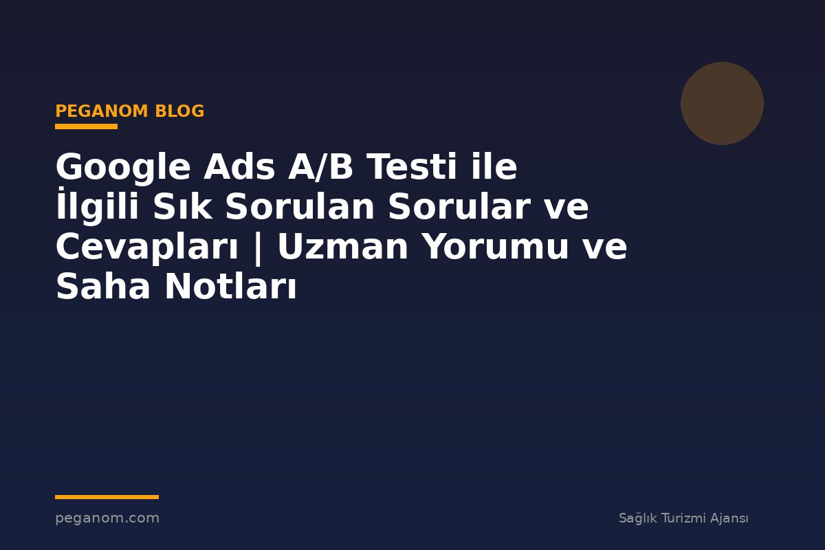 Google Ads A/B Testi ile İlgili Sık Sorulan Sorular ve Cevapları | Uzman Yorumu ve Saha Notları