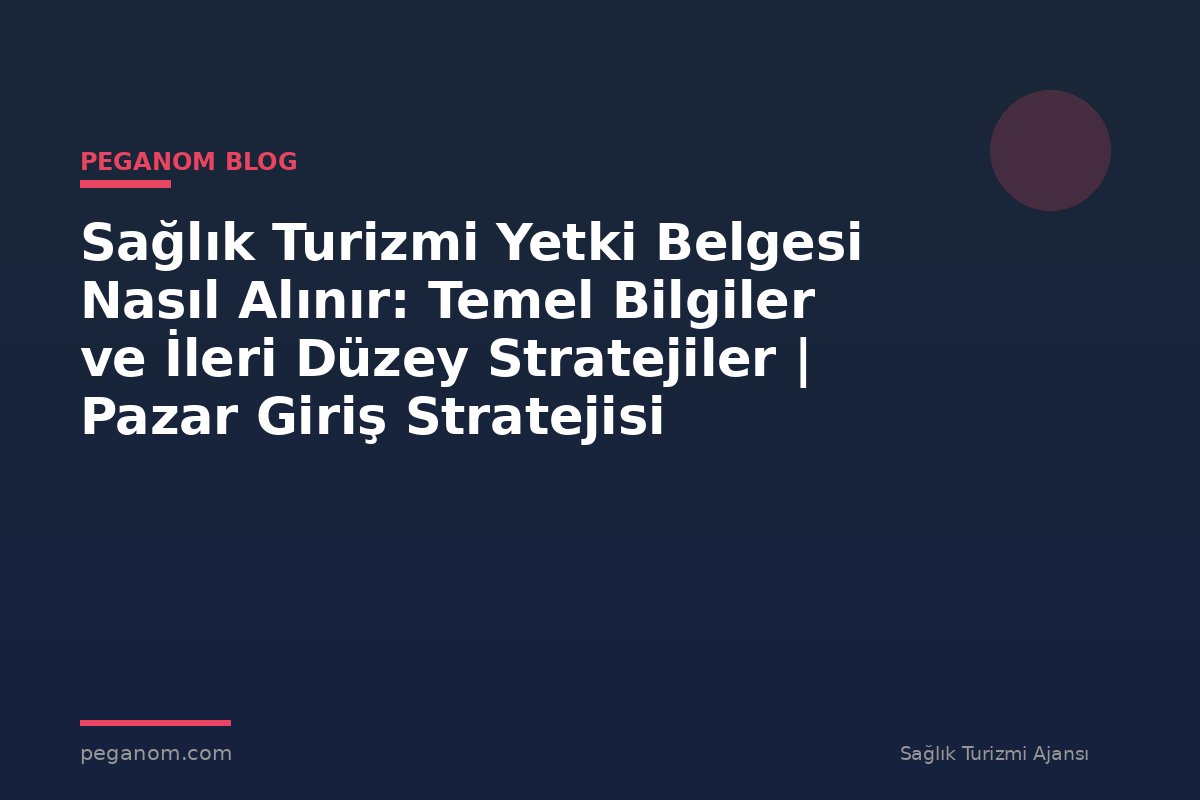 Sağlık Turizmi Yetki Belgesi Nasıl Alınır: Temel Bilgiler ve İleri Düzey Stratejiler | Pazar Giriş Stratejisi