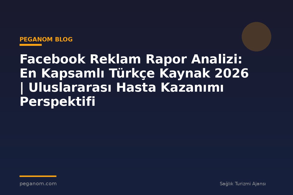 Facebook Reklam Rapor Analizi: En Kapsamlı Türkçe Kaynak 2026 | Uluslararası Hasta Kazanımı Perspektifi