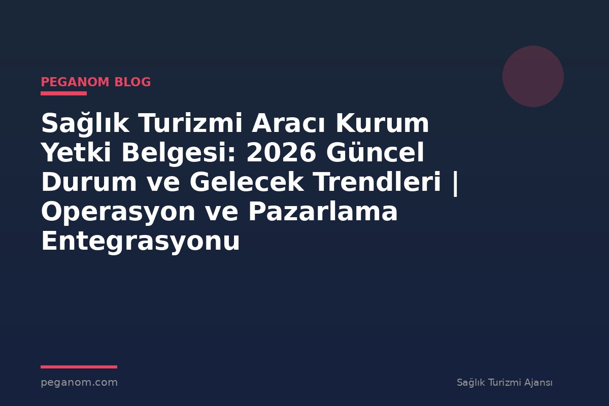 Sağlık Turizmi Aracı Kurum Yetki Belgesi: 2026 Güncel Durum ve Gelecek Trendleri | Operasyon ve Pazarlama Entegrasyonu
