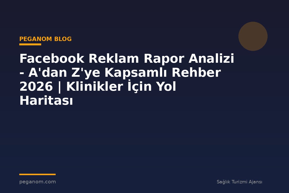 Facebook Reklam Rapor Analizi - A'dan Z'ye Kapsamlı Rehber 2026 | Klinikler İçin Yol Haritası
