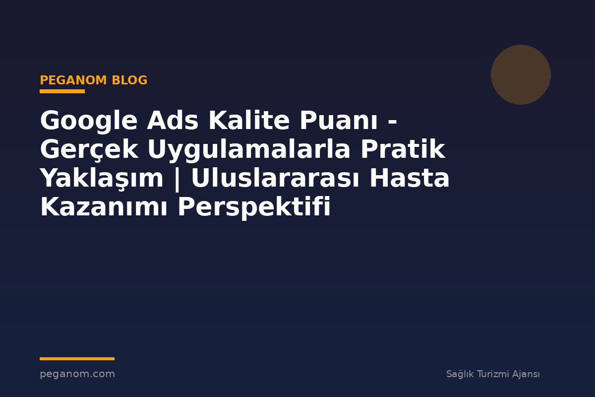 Google Ads Kalite Puanı - Gerçek Uygulamalarla Pratik Yaklaşım | Uluslararası Hasta Kazanımı Perspektifi