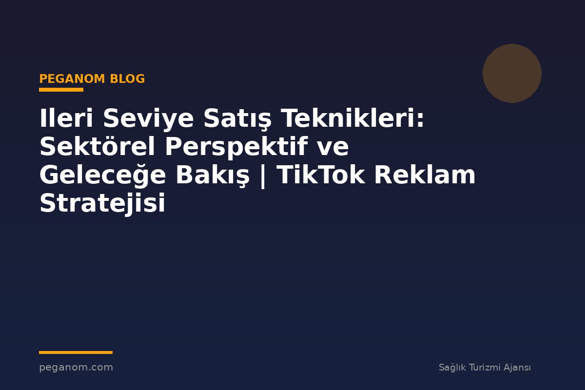 Ileri Seviye Satış Teknikleri: Sektörel Perspektif ve Geleceğe Bakış | TikTok Reklam Stratejisi