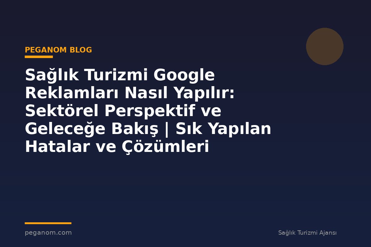 Sağlık Turizmi Google Reklamları Nasıl Yapılır: Sektörel Perspektif ve Geleceğe Bakış | Sık Yapılan Hatalar ve Çözümleri