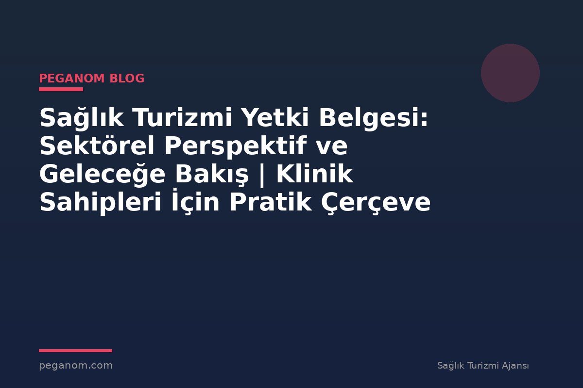 Sağlık Turizmi Yetki Belgesi: Sektörel Perspektif ve Geleceğe Bakış | Klinik Sahipleri İçin Pratik Çerçeve