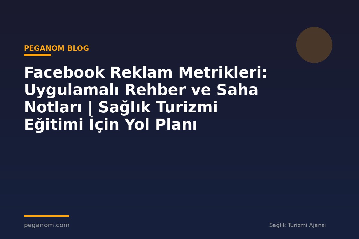 Facebook Reklam Metrikleri: Uygulamalı Rehber ve Saha Notları | Sağlık Turizmi Eğitimi İçin Yol Planı
