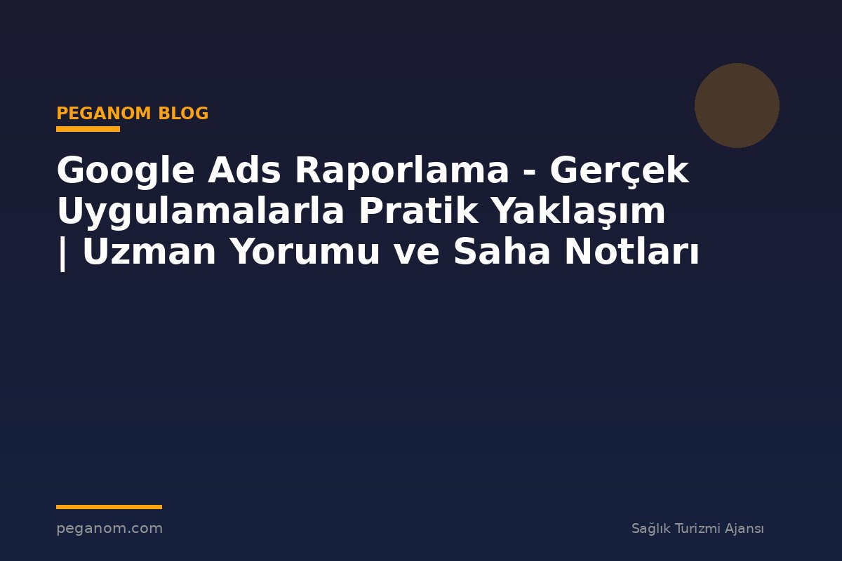 Google Ads Raporlama - Gerçek Uygulamalarla Pratik Yaklaşım | Uzman Yorumu ve Saha Notları