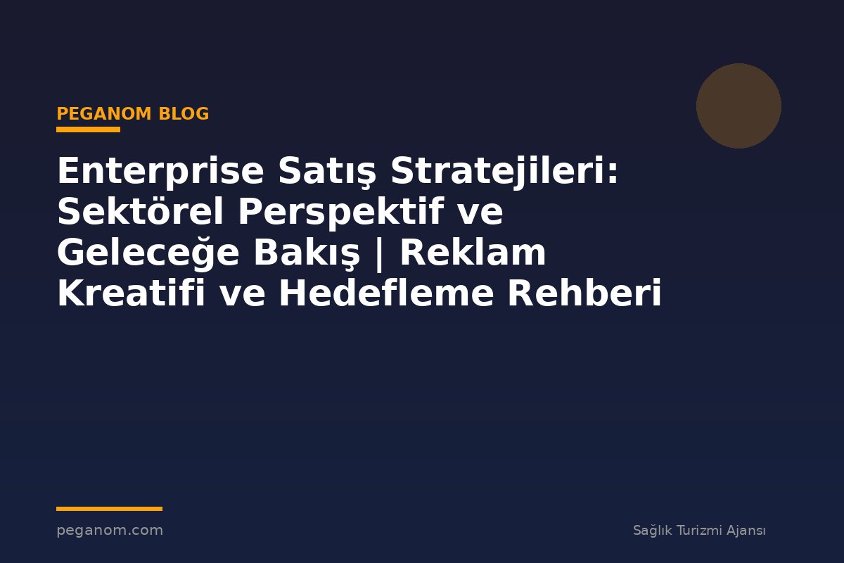 Enterprise Satış Stratejileri: Sektörel Perspektif ve Geleceğe Bakış | Reklam Kreatifi ve Hedefleme Rehberi