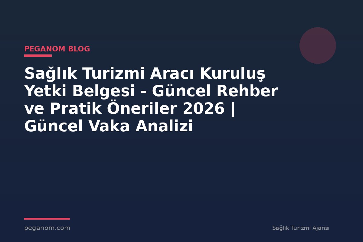Sağlık Turizmi Aracı Kuruluş Yetki Belgesi - Güncel Rehber ve Pratik Öneriler 2026 | Güncel Vaka Analizi