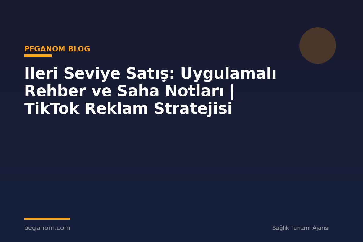Ileri Seviye Satış: Uygulamalı Rehber ve Saha Notları | TikTok Reklam Stratejisi