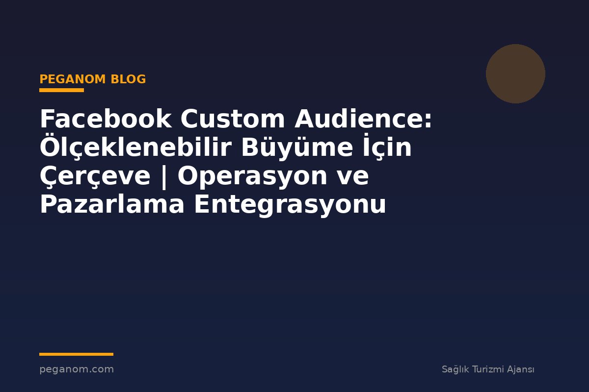 Facebook Custom Audience: Ölçeklenebilir Büyüme İçin Çerçeve | Operasyon ve Pazarlama Entegrasyonu