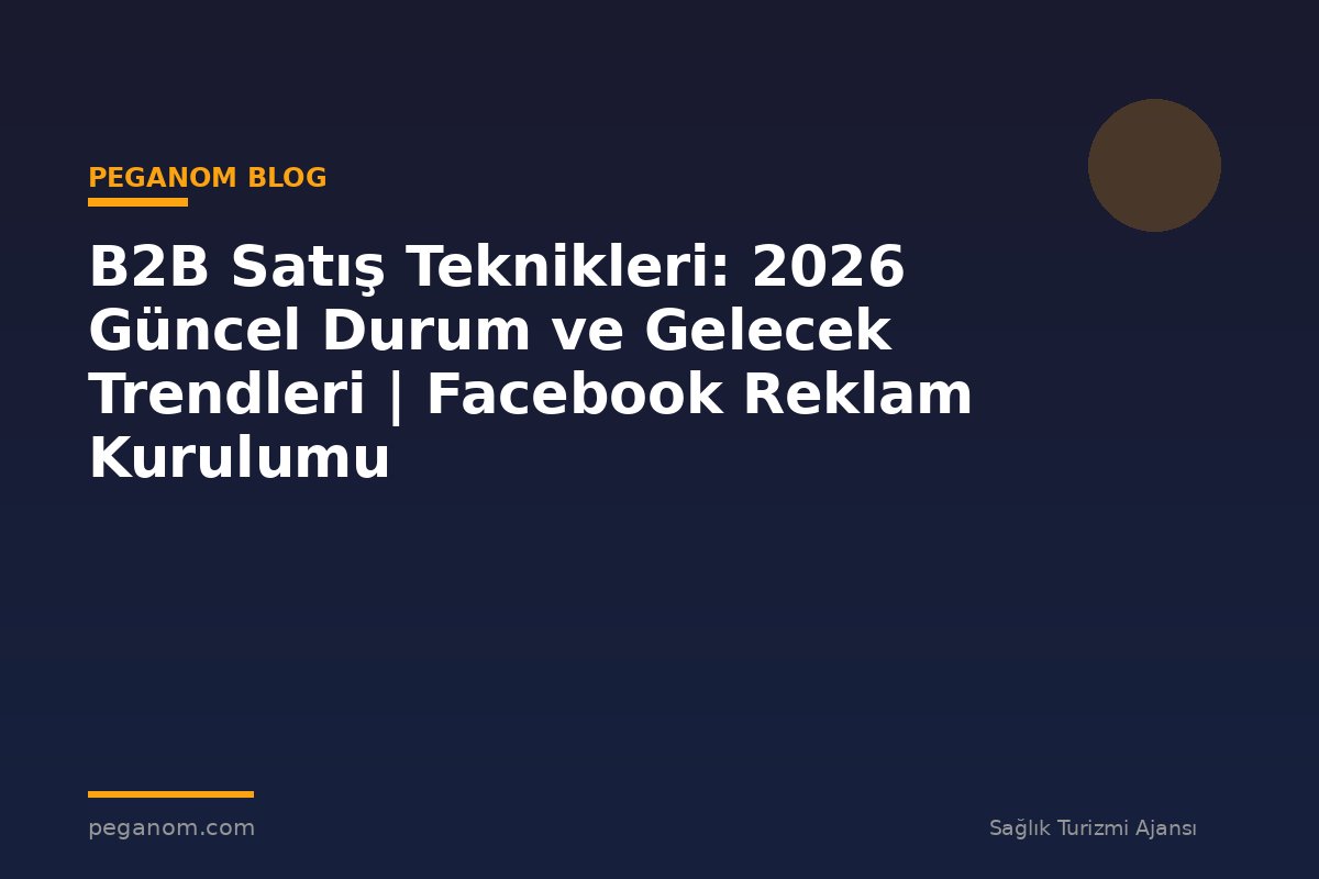 B2B Satış Teknikleri: 2026 Güncel Durum ve Gelecek Trendleri | Facebook Reklam Kurulumu