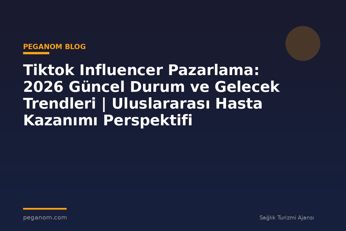Tiktok Influencer Pazarlama: 2026 Güncel Durum ve Gelecek Trendleri | Uluslararası Hasta Kazanımı Perspektifi
