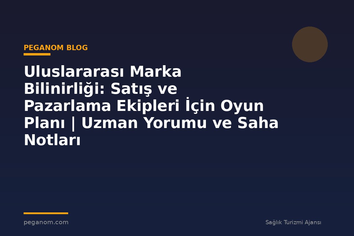 Uluslararası Marka Bilinirliği: Satış ve Pazarlama Ekipleri İçin Oyun Planı | Uzman Yorumu ve Saha Notları
