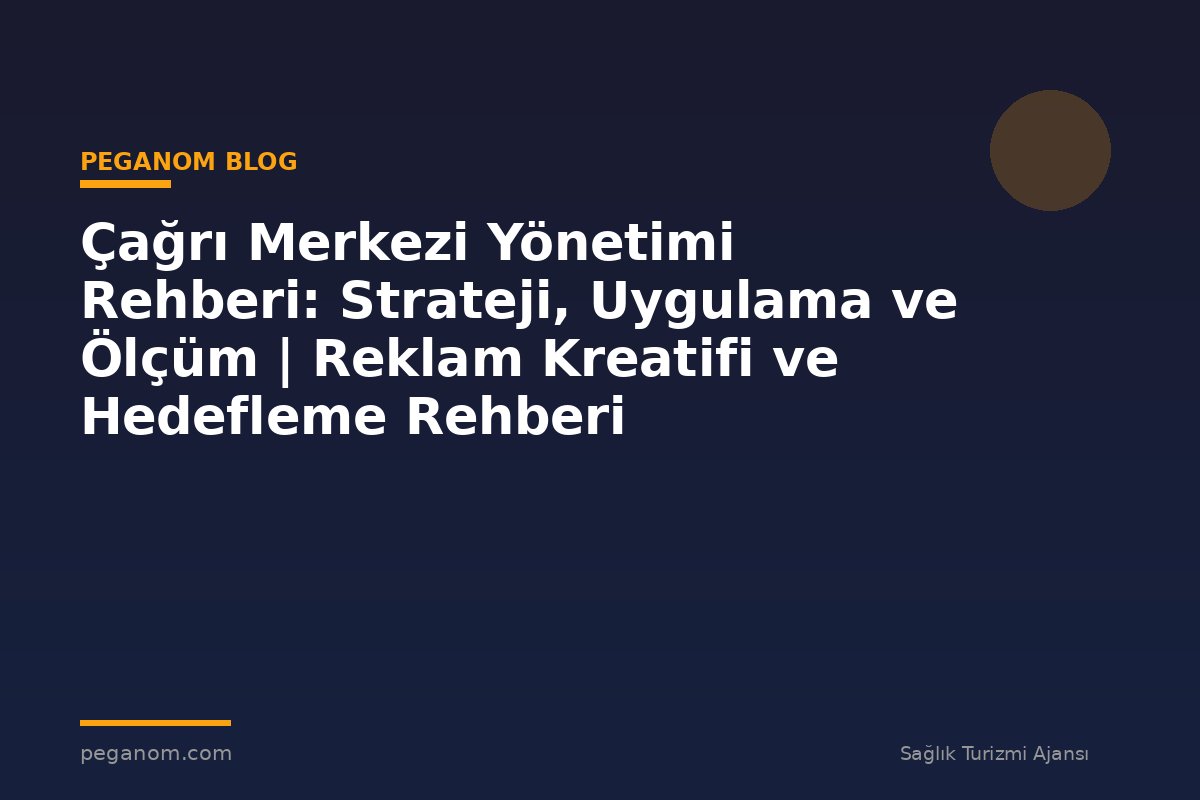 Çağrı Merkezi Yönetimi Rehberi: Strateji, Uygulama ve Ölçüm | Reklam Kreatifi ve Hedefleme Rehberi