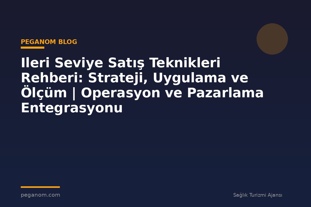 Ileri Seviye Satış Teknikleri Rehberi: Strateji, Uygulama ve Ölçüm | Operasyon ve Pazarlama Entegrasyonu