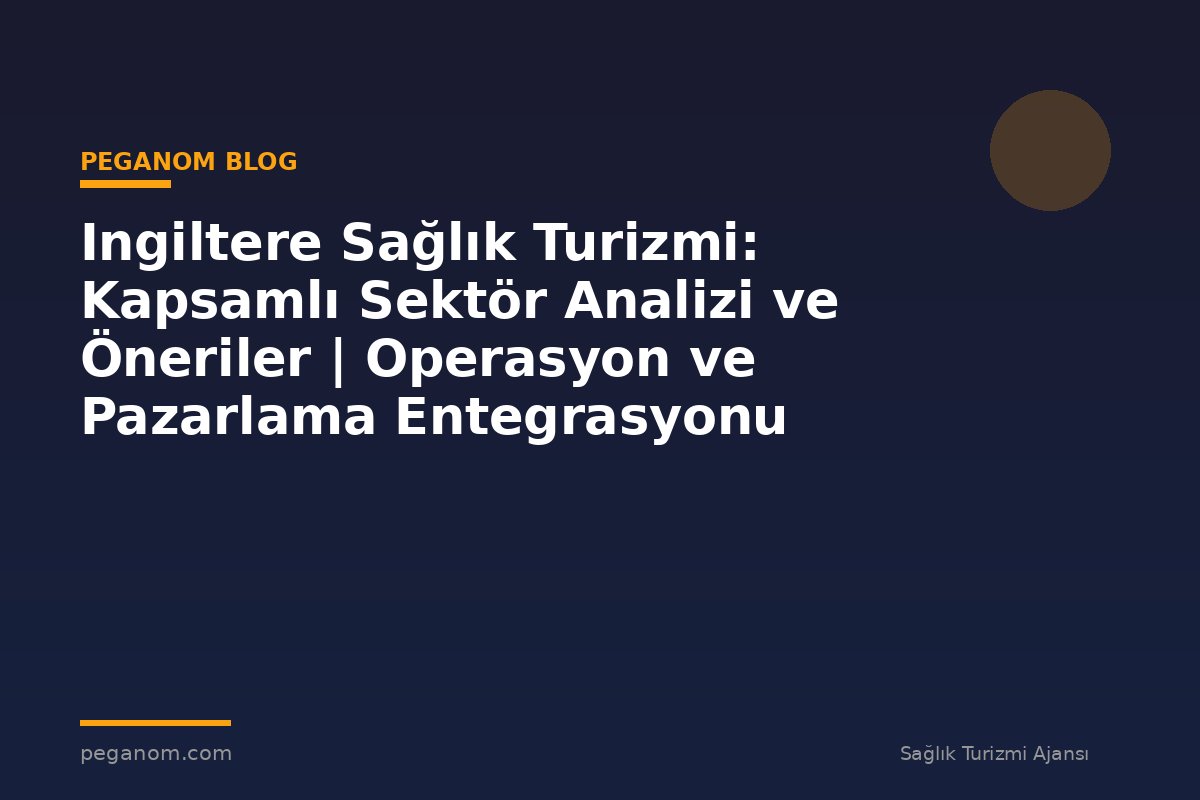 Ingiltere Sağlık Turizmi: Kapsamlı Sektör Analizi ve Öneriler | Operasyon ve Pazarlama Entegrasyonu