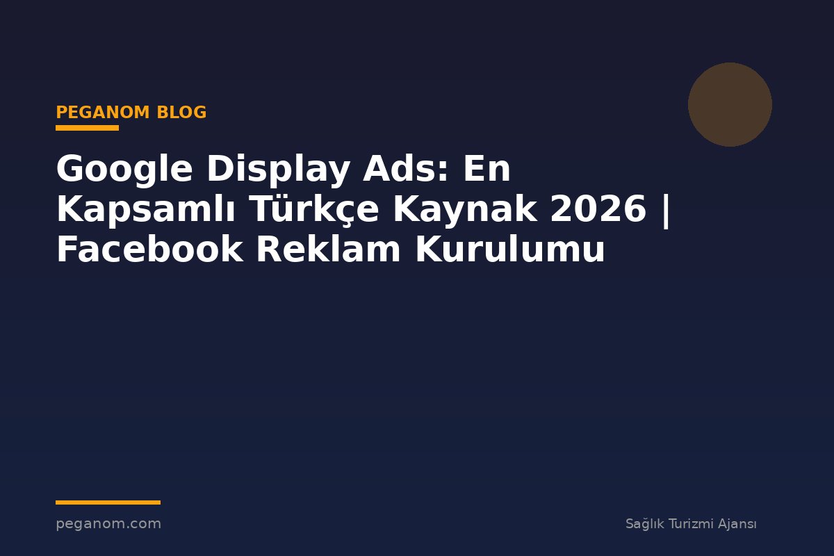 Google Display Ads: En Kapsamlı Türkçe Kaynak 2026 | Facebook Reklam Kurulumu