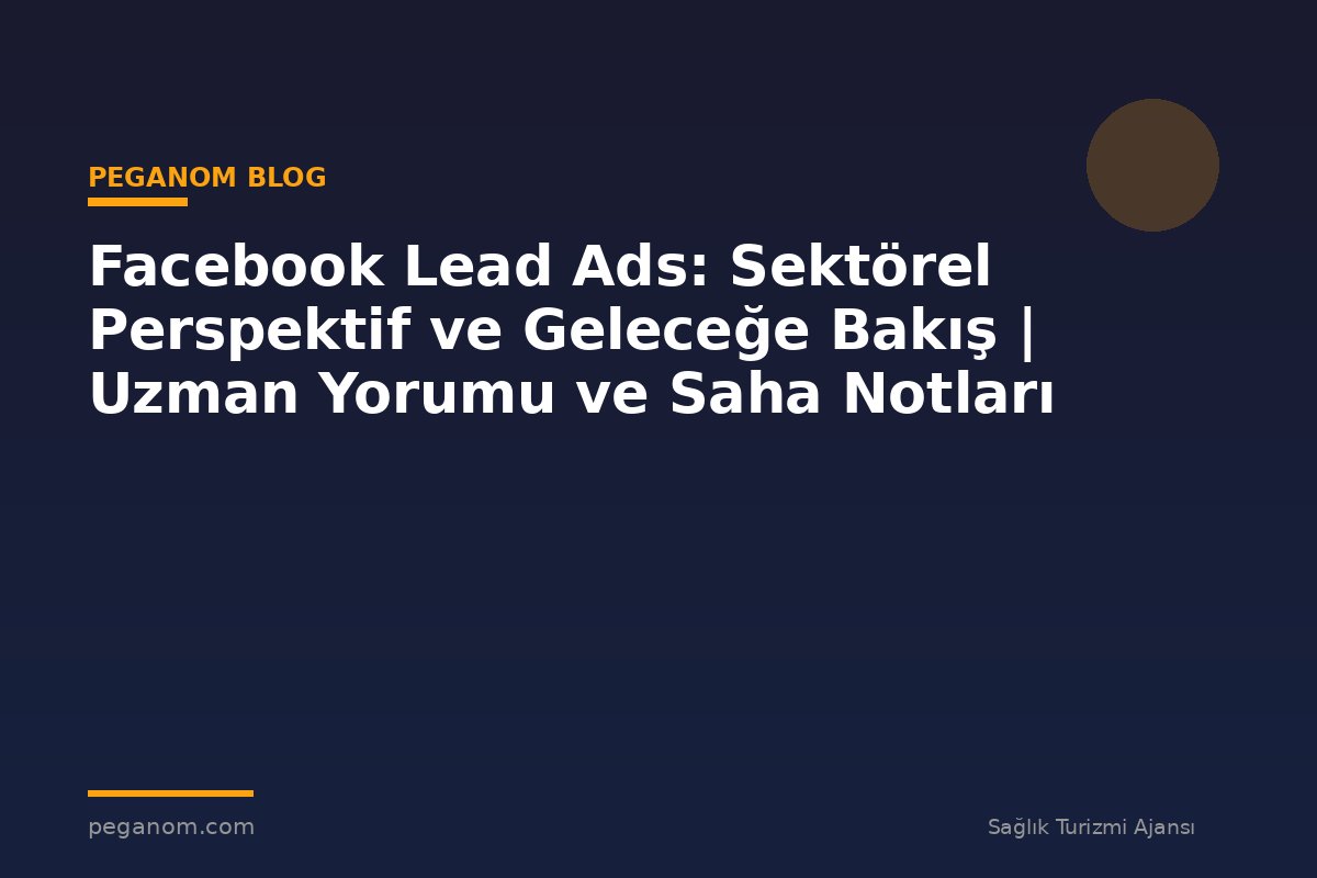 Facebook Lead Ads: Sektörel Perspektif ve Geleceğe Bakış | Uzman Yorumu ve Saha Notları