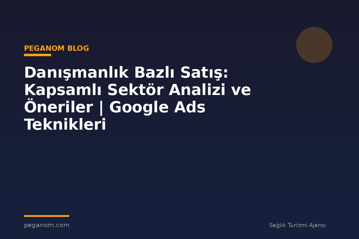 Danışmanlık Bazlı Satış: Kapsamlı Sektör Analizi ve Öneriler | Google Ads Teknikleri