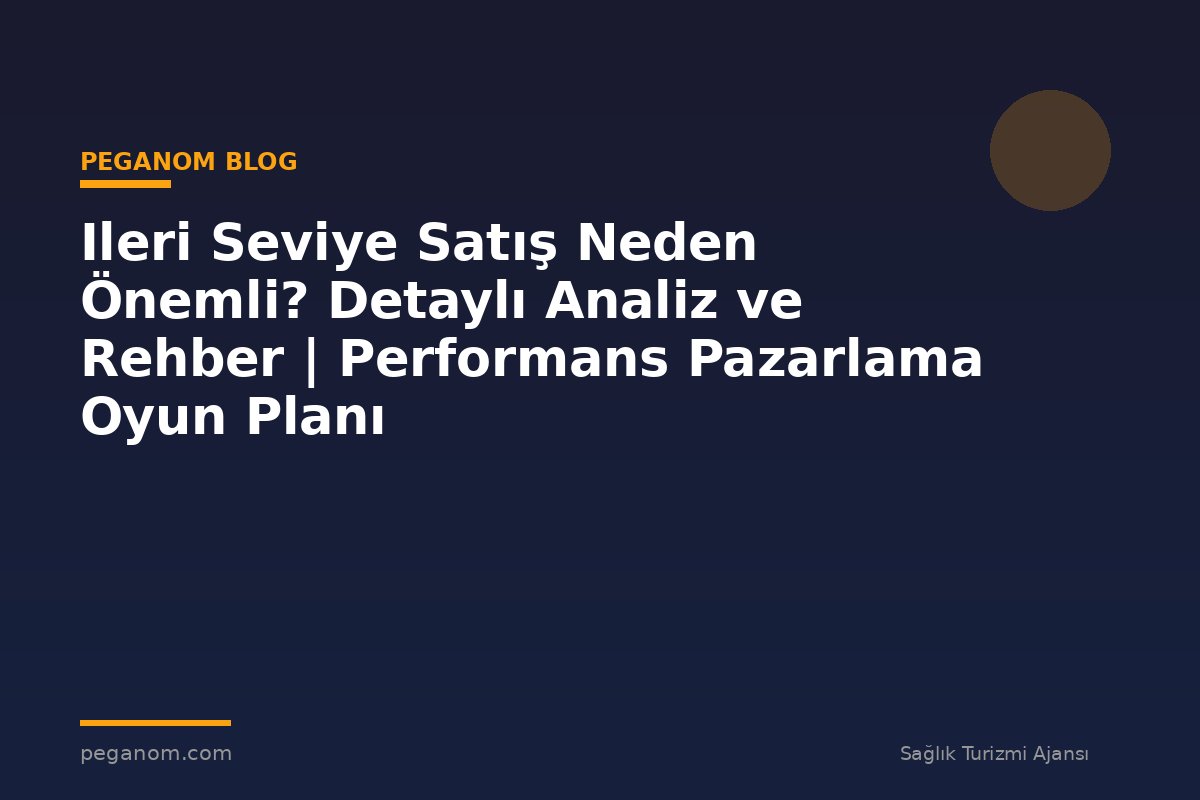 Ileri Seviye Satış Neden Önemli? Detaylı Analiz ve Rehber | Performans Pazarlama Oyun Planı
