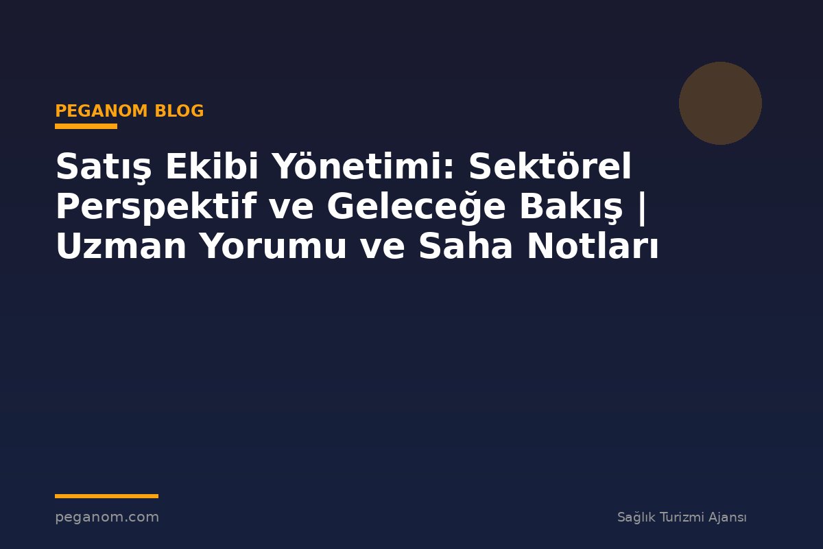 Satış Ekibi Yönetimi: Sektörel Perspektif ve Geleceğe Bakış | Uzman Yorumu ve Saha Notları