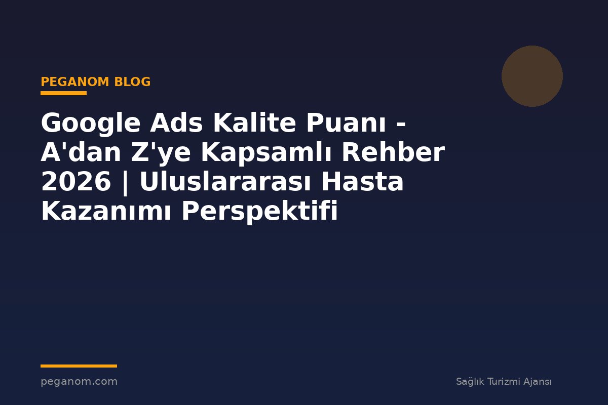 Google Ads Kalite Puanı - A'dan Z'ye Kapsamlı Rehber 2026 | Uluslararası Hasta Kazanımı Perspektifi