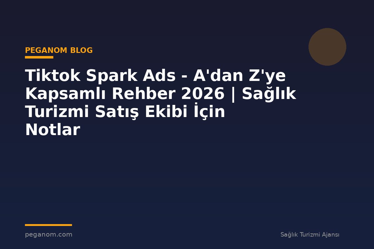 Tiktok Spark Ads - A'dan Z'ye Kapsamlı Rehber 2026 | Sağlık Turizmi Satış Ekibi İçin Notlar