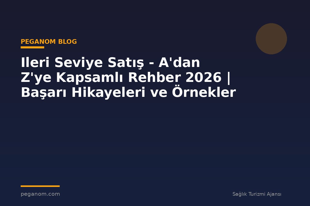 Ileri Seviye Satış - A'dan Z'ye Kapsamlı Rehber 2026 | Başarı Hikayeleri ve Örnekler
