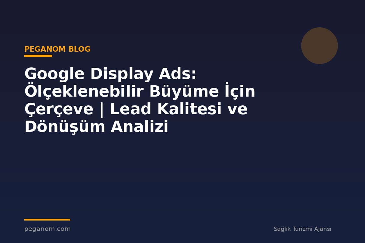 Google Display Ads: Ölçeklenebilir Büyüme İçin Çerçeve | Lead Kalitesi ve Dönüşüm Analizi