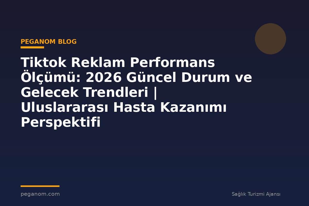 Tiktok Reklam Performans Ölçümü: 2026 Güncel Durum ve Gelecek Trendleri | Uluslararası Hasta Kazanımı Perspektifi