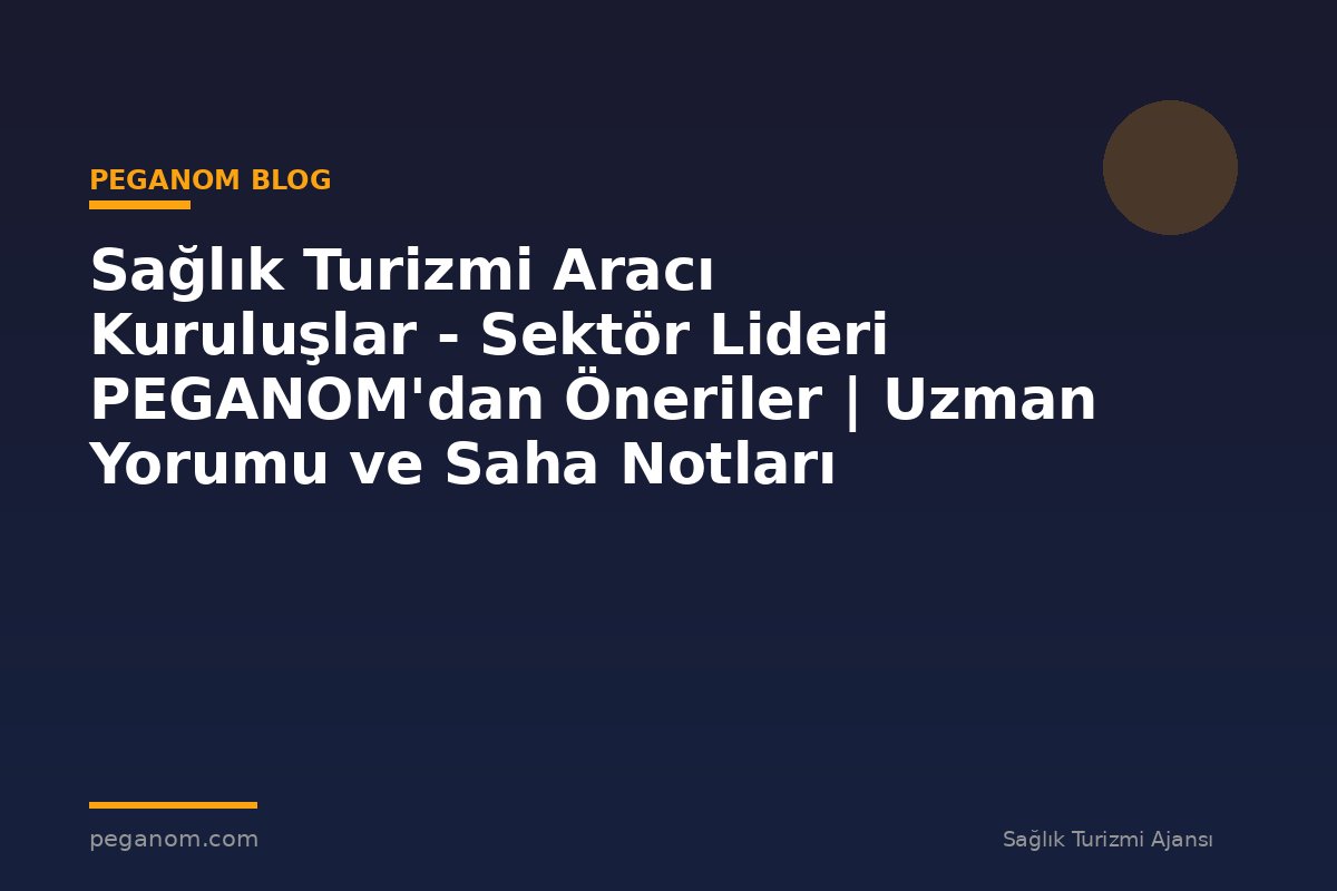 Sağlık Turizmi Aracı Kuruluşlar - Sektör Lideri PEGANOM'dan Öneriler | Uzman Yorumu ve Saha Notları