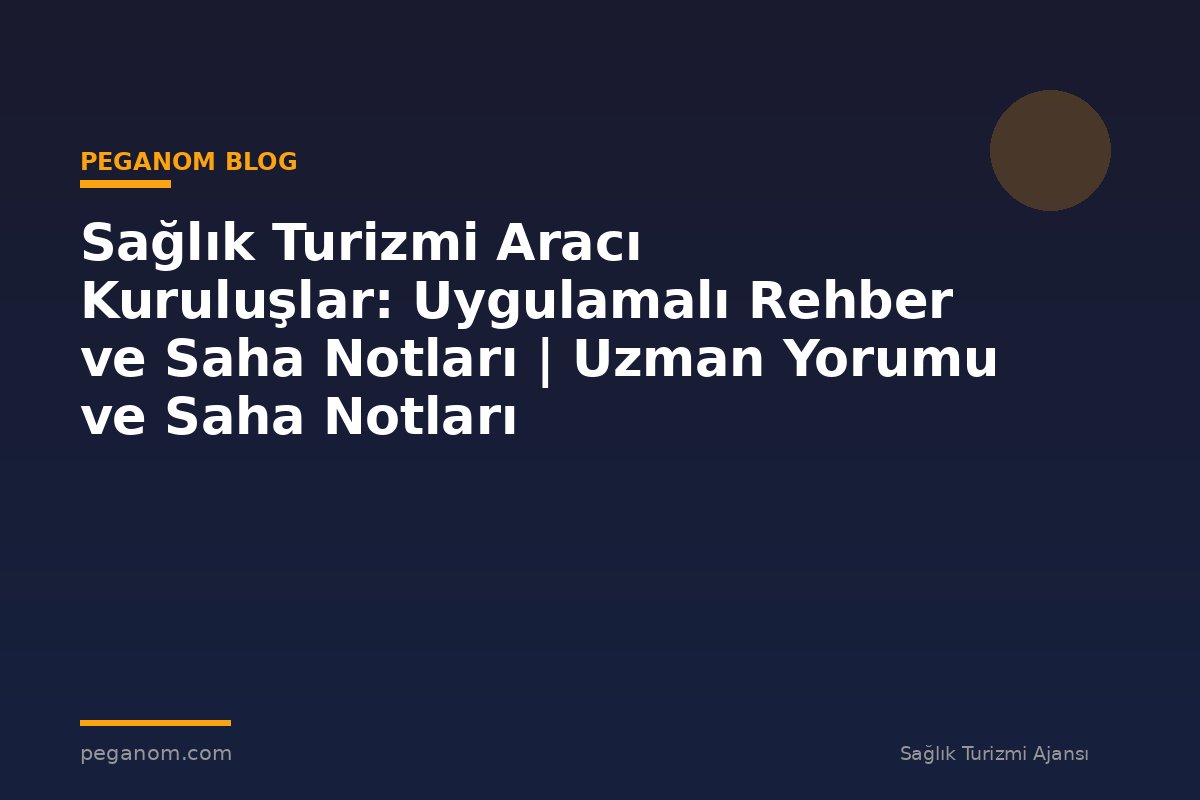 Sağlık Turizmi Aracı Kuruluşlar: Uygulamalı Rehber ve Saha Notları | Uzman Yorumu ve Saha Notları