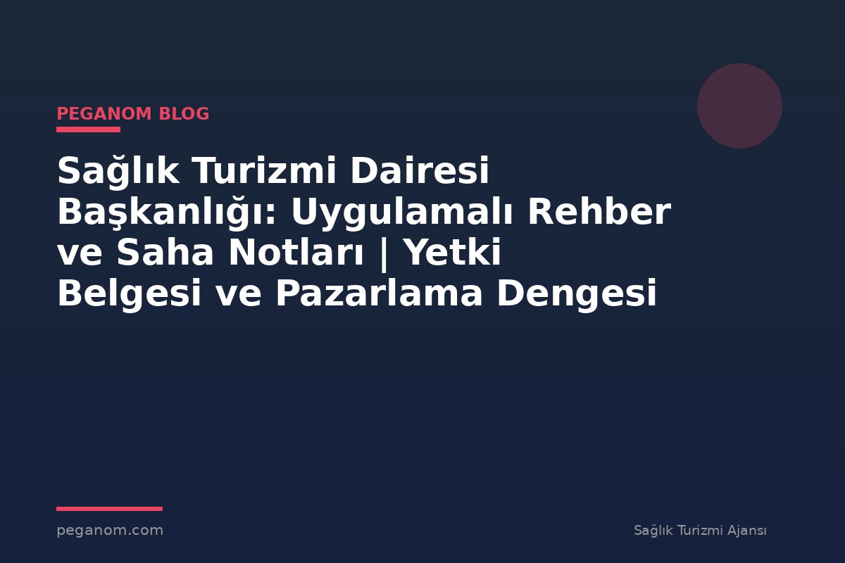 Sağlık Turizmi Dairesi Başkanlığı: Uygulamalı Rehber ve Saha Notları | Yetki Belgesi ve Pazarlama Dengesi