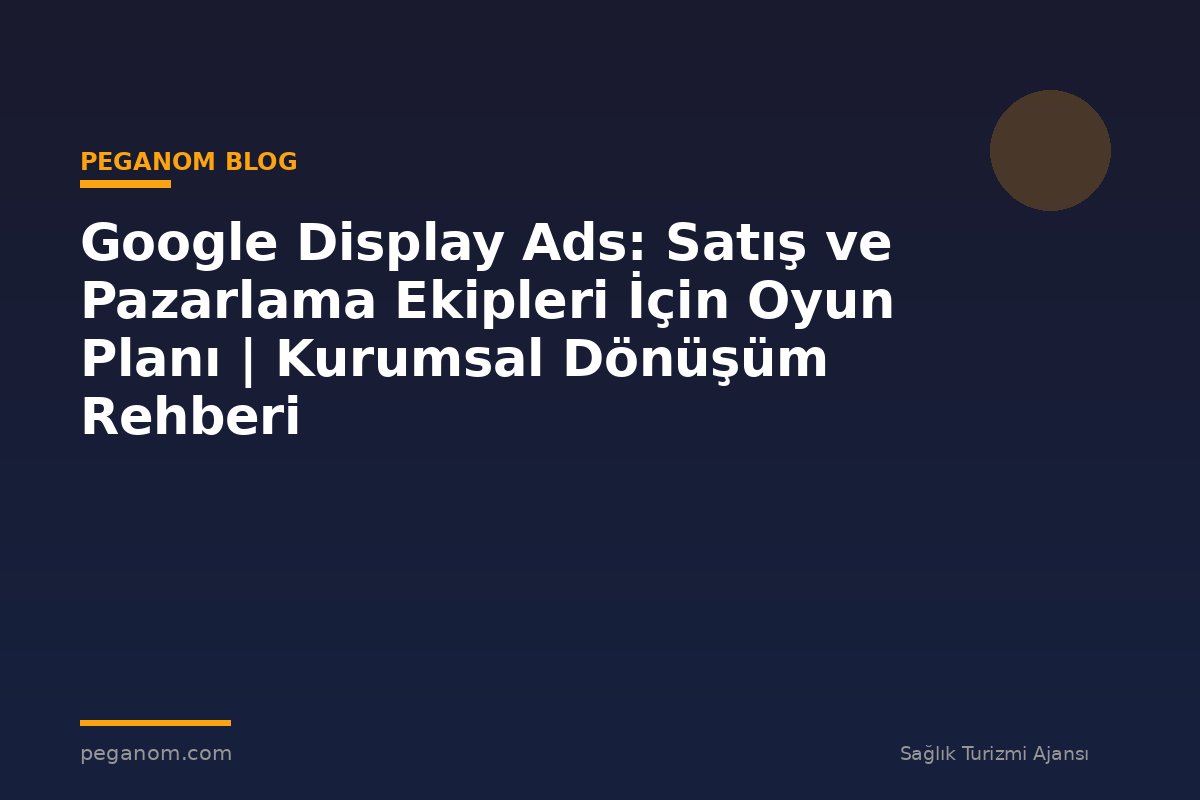 Google Display Ads: Satış ve Pazarlama Ekipleri İçin Oyun Planı | Kurumsal Dönüşüm Rehberi
