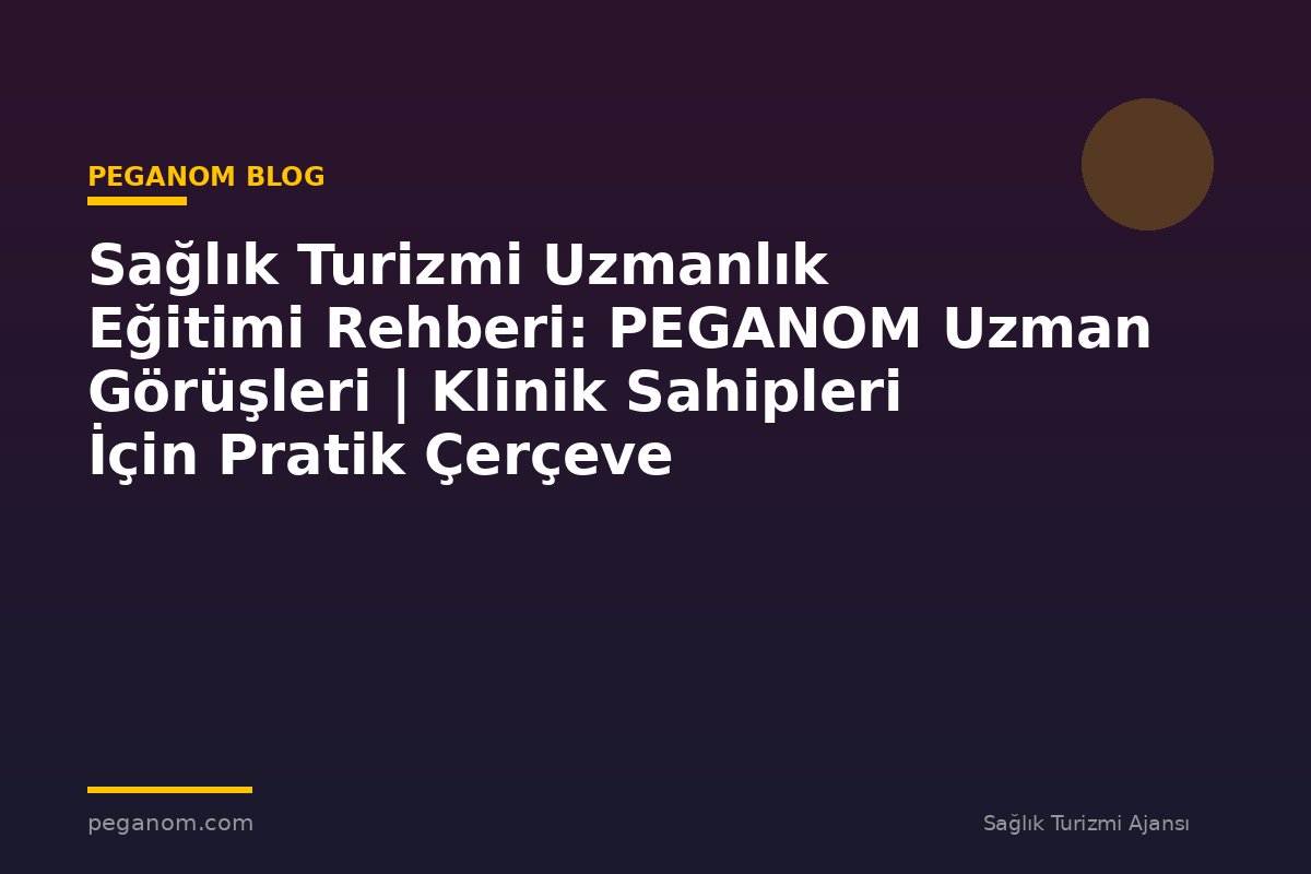 Sağlık Turizmi Uzmanlık Eğitimi Rehberi: PEGANOM Uzman Görüşleri | Klinik Sahipleri İçin Pratik Çerçeve