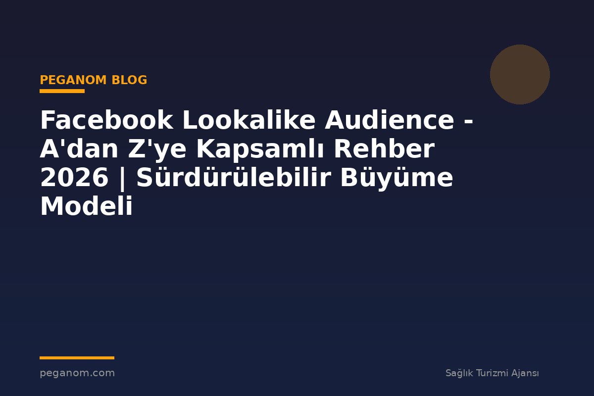 Facebook Lookalike Audience - A'dan Z'ye Kapsamlı Rehber 2026 | Sürdürülebilir Büyüme Modeli