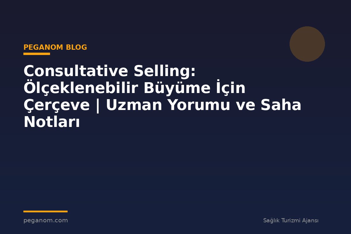 Consultative Selling: Ölçeklenebilir Büyüme İçin Çerçeve | Uzman Yorumu ve Saha Notları