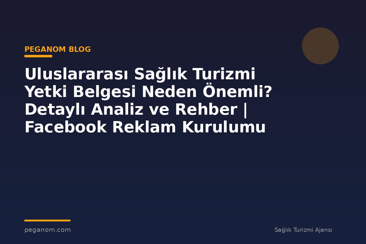 Uluslararası Sağlık Turizmi Yetki Belgesi Neden Önemli? Detaylı Analiz ve Rehber | Facebook Reklam Kurulumu